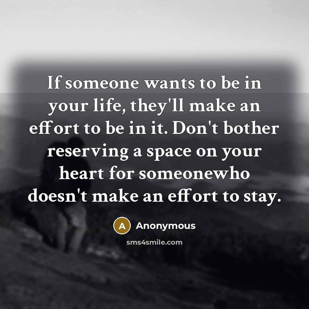 “If someone wants to be in your life, they'll make an effort to be in it. Don't bother reserving a space on your heart for someonewho doesn't make an effort to stay.” quote by Anonymous