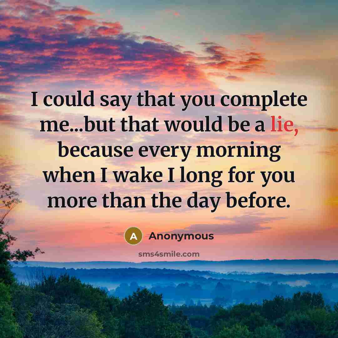 “I could say that you complete me...but that would be a lie, because every morning when I wake I long for you more than the day before.” quote by Anonymous