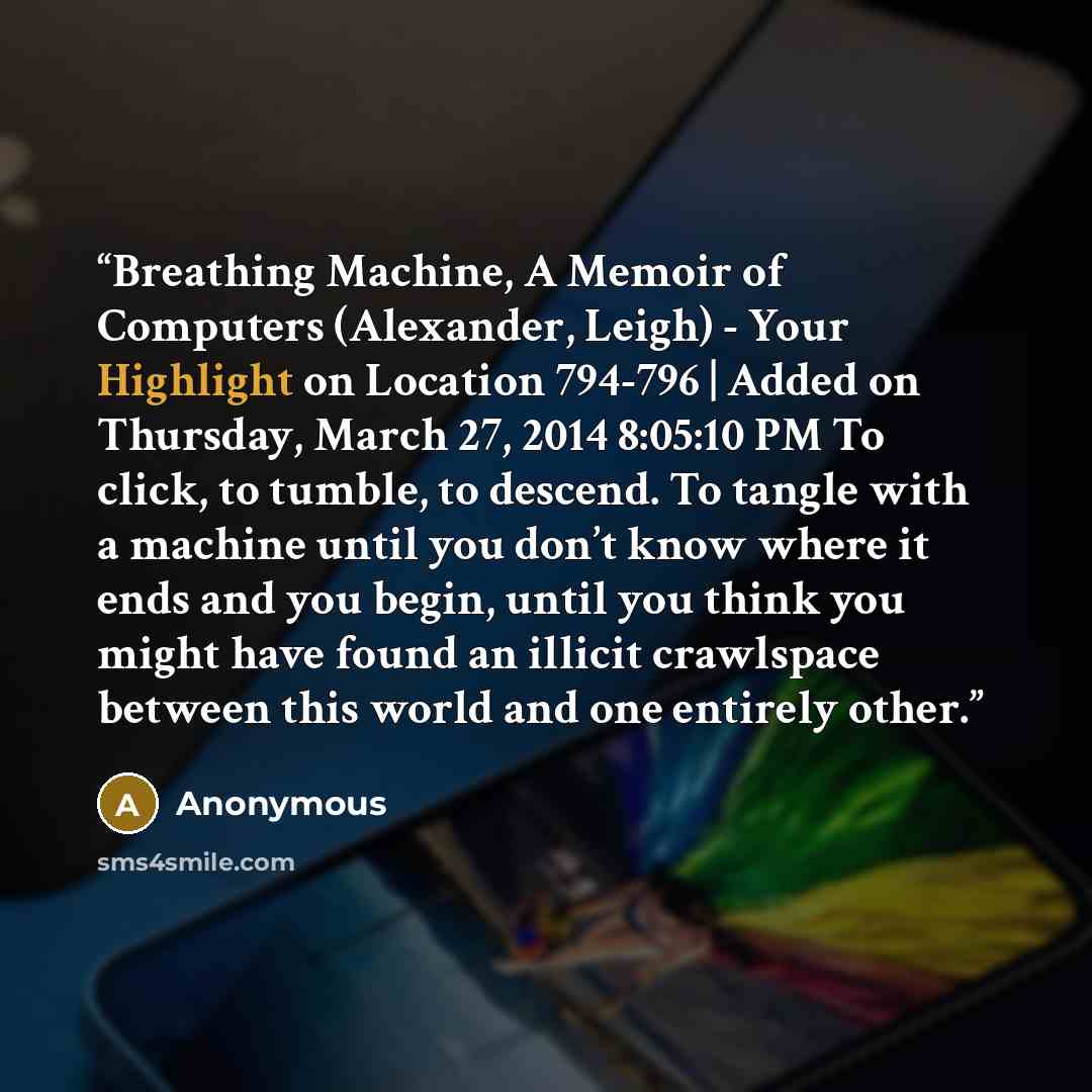 “Breathing Machine, A Memoir of Computers (Alexander, Leigh) - Your Highlight on Location 794-796 | Added on Thursday, March 27, 2014 8:05:10 PM To click, to tumble, to descend. To tangle with a machine until you don’t know where it ends and you begin, until you think you might have found an…” quote by Anonymous