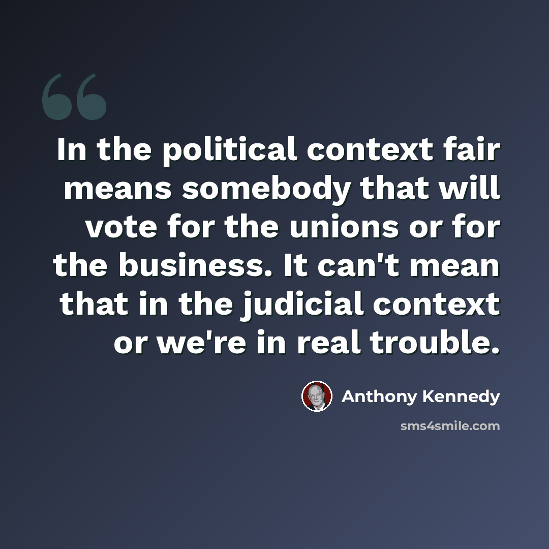 “In the political context fair means somebody that will vote for the unions or for the business. It can't mean that in the judicial context or we're in real trouble.” quote by Anthony Kennedy