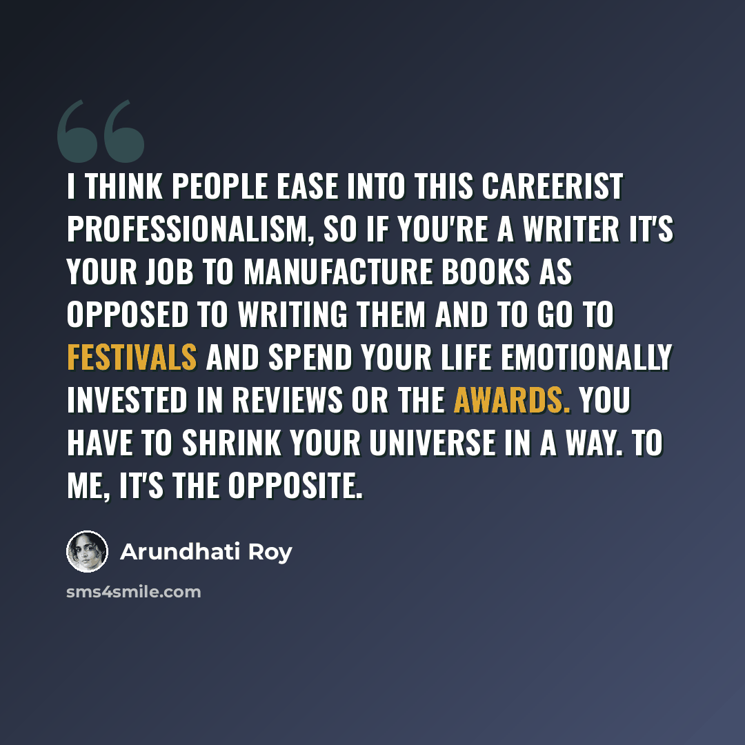 “I think people ease into this careerist professionalism, so if you're a writer it's your job to manufacture books as opposed to writing them and to go to festivals and spend your life emotionally invested in reviews or the awards. You have to shrink your universe in a way. To me, it's the opposite.” quote by Arundhati Roy