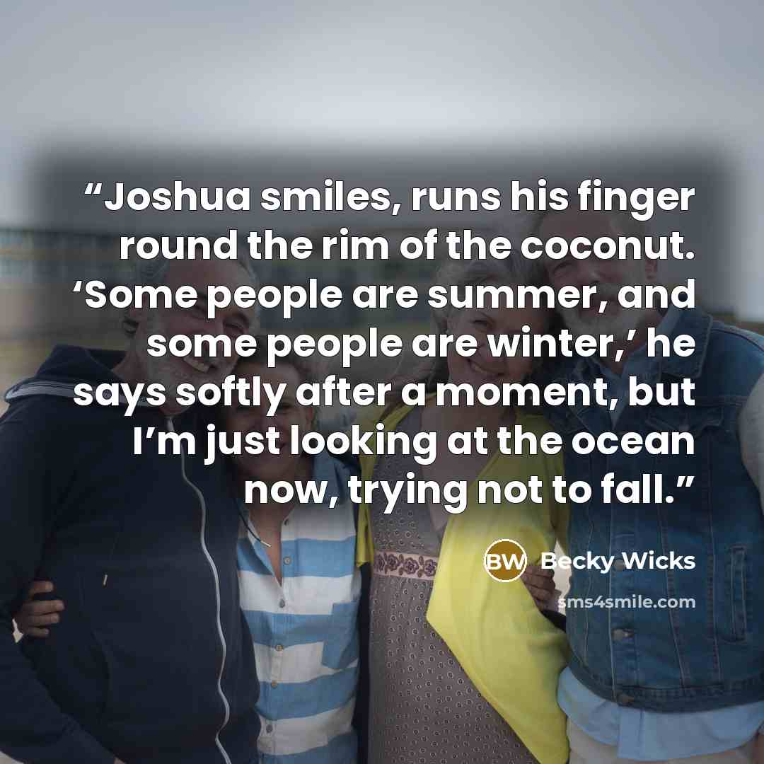 “Joshua smiles, runs his finger round the rim of the coconut. ‘Some people are summer, and some people are winter,’ he says softly after a moment, but I’m just looking at the ocean now, trying not to fall.” quote by Becky Wicks