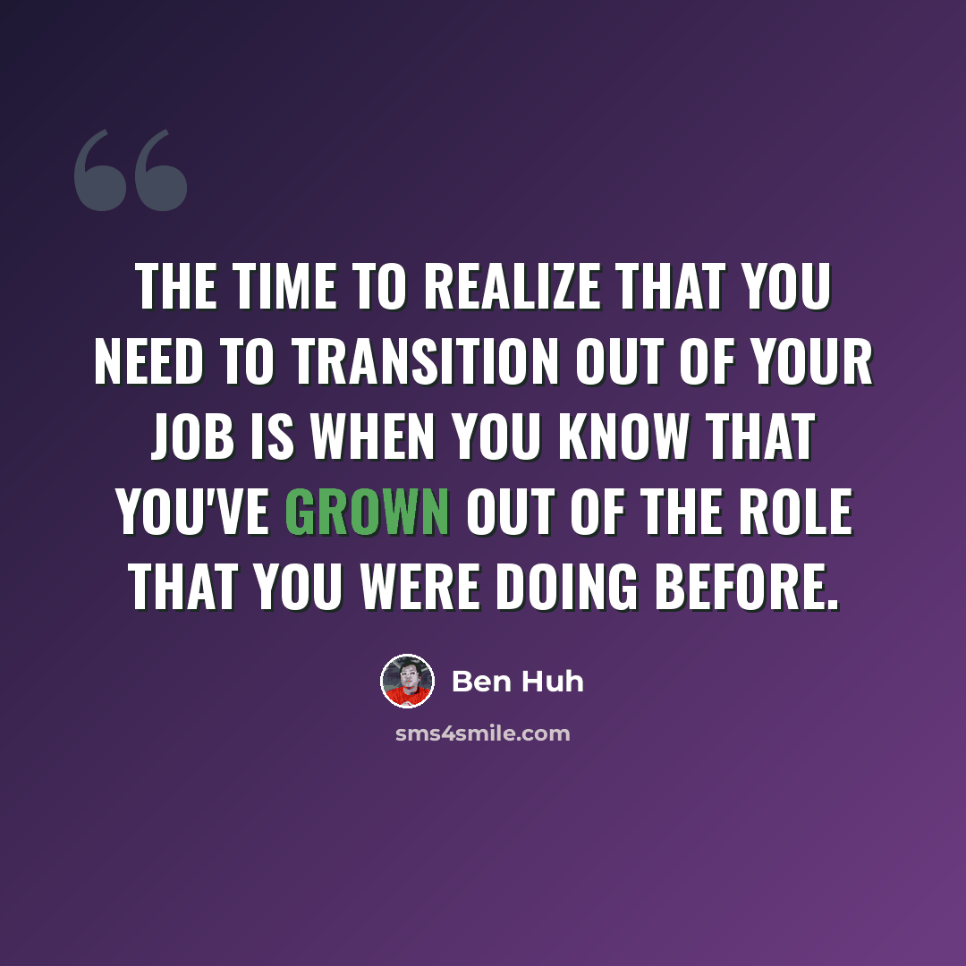 “The time to realize that you need to transition out of your job is when you know that you've grown out of the role that you were doing before.” quote by Ben Huh
