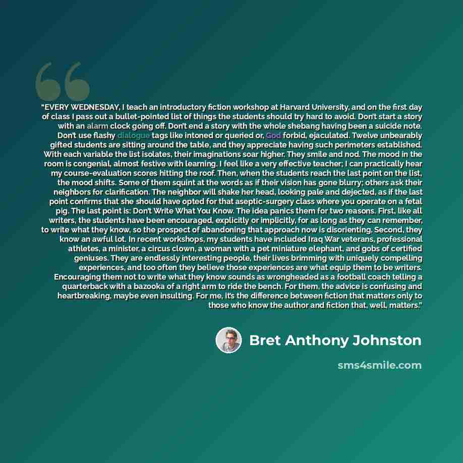 “EVERY WEDNESDAY, I teach an introductory fiction workshop at Harvard University, and on the first day of class I pass out a bullet-pointed list of things the students should try hard to avoid. Don’t start a story with an alarm clock going off. Don’t end a story with the whole shebang having been a…” quote by Bret Anthony Johnston
