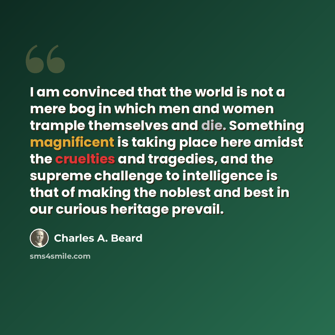“I am convinced that the world is not a mere bog in which men and women trample themselves and die. Something magnificent is taking place here amidst the cruelties and tragedies, and the supreme challenge to intelligence is that of making the noblest and best in our curious heritage prevail.” quote by Charles A. Beard