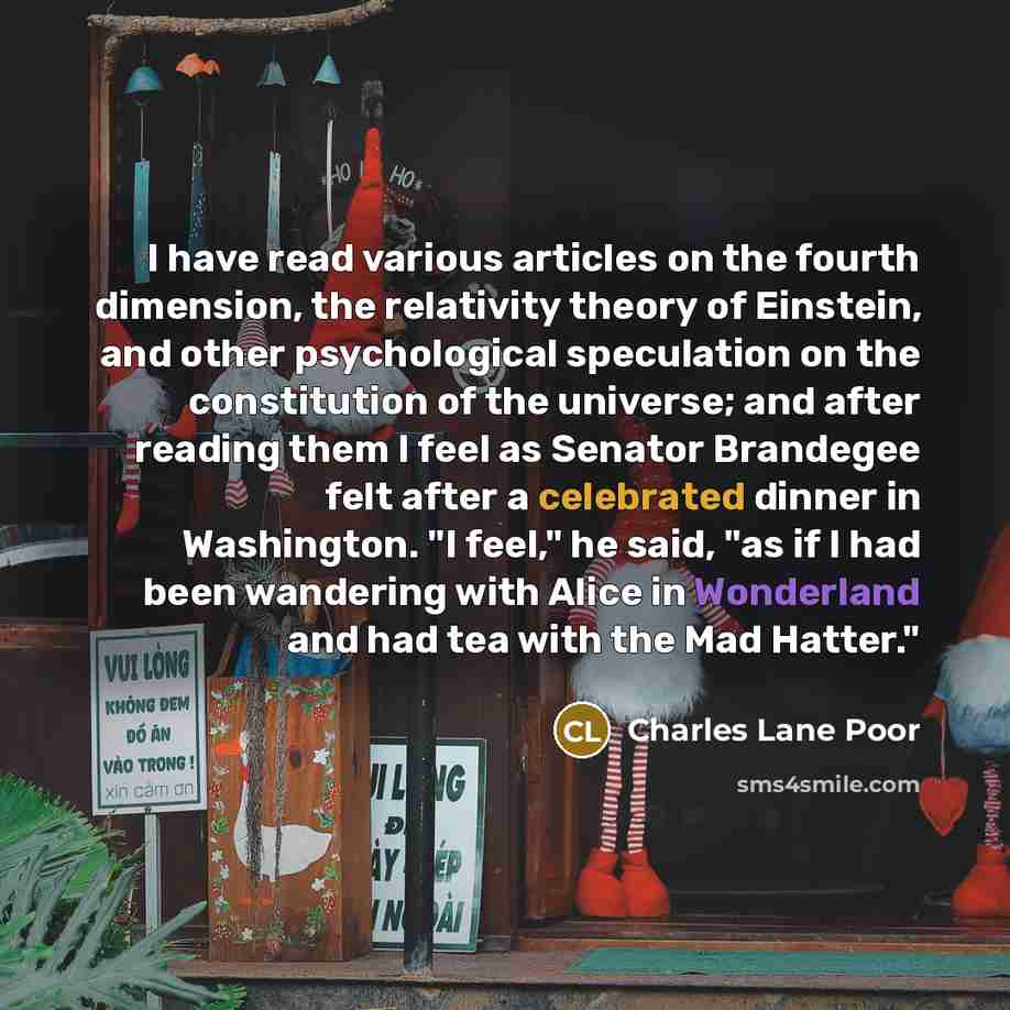 “I have read various articles on the fourth dimension, the relativity theory of Einstein, and other psychological speculation on the constitution of the universe; and after reading them I feel as Senator Brandegee felt after a celebrated dinner in Washington. "I feel," he said, "as if I had been…” quote by Charles Lane Poor