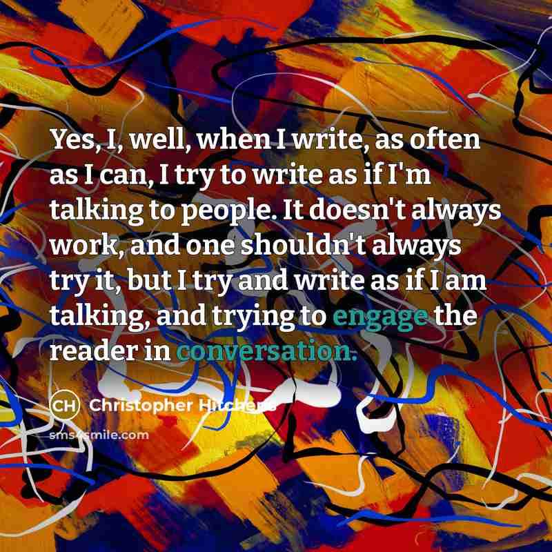 “Yes, I, well, when I write, as often as I can, I try to write as if I'm talking to people. It doesn't always work, and one shouldn't always try it, but I try and write as if I am talking, and trying to engage the reader in conversation.” quote by Christopher Hitchens