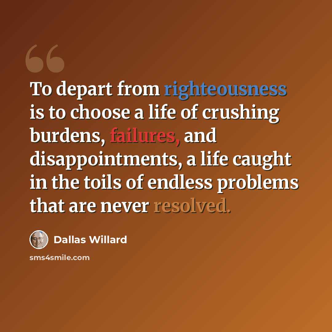 “To depart from righteousness is to choose a life of crushing burdens, failures, and disappointments, a life caught in the toils of endless problems that are never resolved.” quote by Dallas Willard