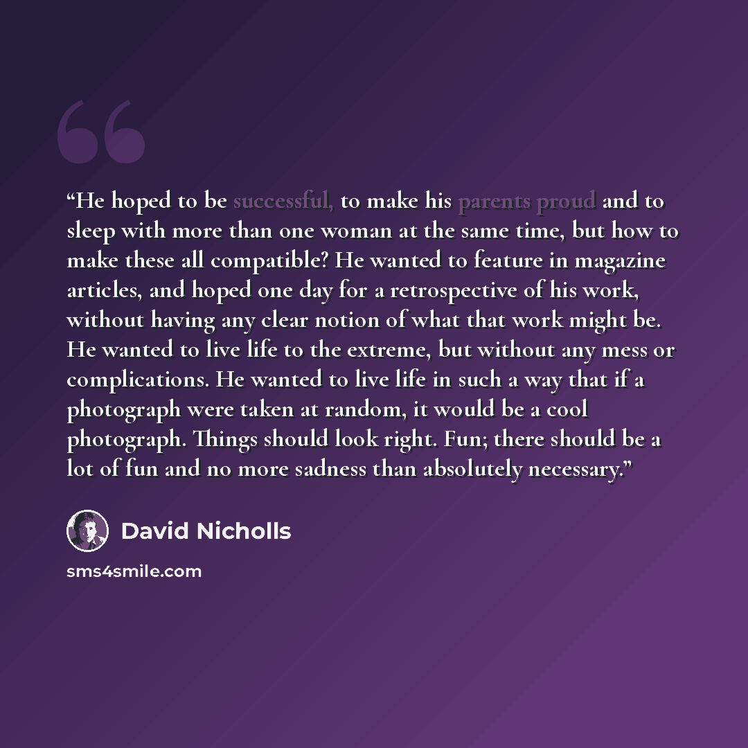 “He hoped to be successful, to make his parents proud and to sleep with more than one woman at the same time, but how to make these all compatible? He wanted to feature in magazine articles, and hoped one day for a retrospective of his work, without having any clear notion of what that work might…” quote by David Nicholls