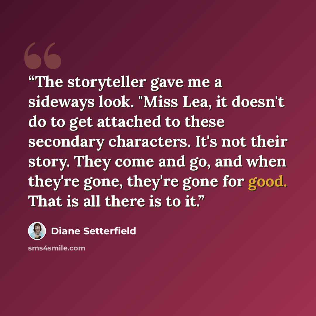 “The storyteller gave me a sideways look. "Miss Lea, it doesn't do to get attached to these secondary characters. It's not their story. They come and go, and when they're gone, they're gone for good. That is all there is to it.” quote by Diane Setterfield