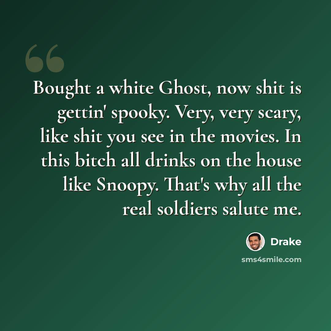“Bought a white Ghost, now shit is gettin' spooky. Very, very scary, like shit you see in the movies. In this bitch all drinks on the house like Snoopy. That's why all the real soldiers salute me.” quote by Drake