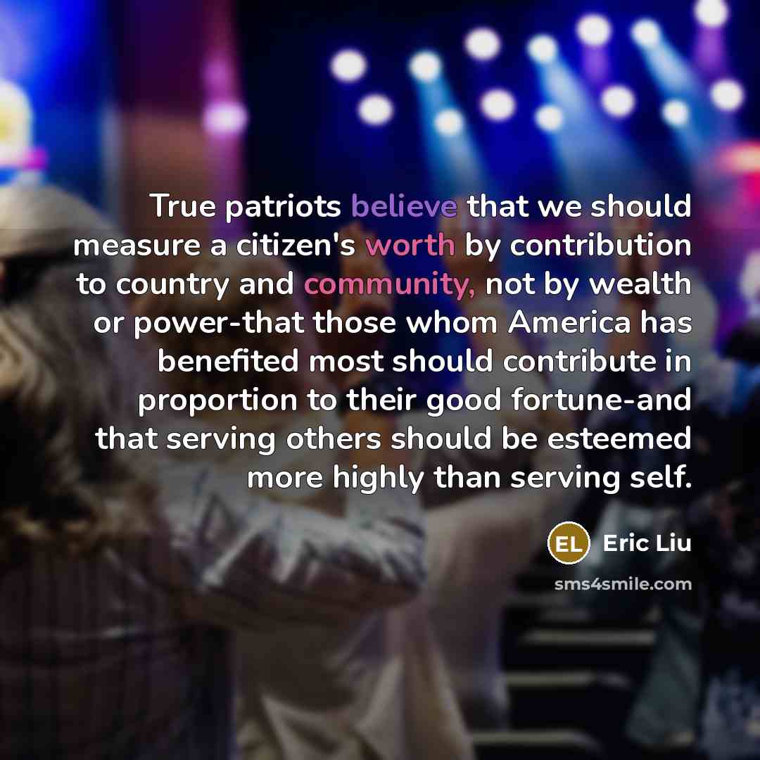 “True patriots believe that we should measure a citizen's worth by contribution to country and community, not by wealth or power-that those whom America has benefited most should contribute in proportion to their good fortune-and that serving others should be esteemed more highly than serving self.” quote by Eric Liu