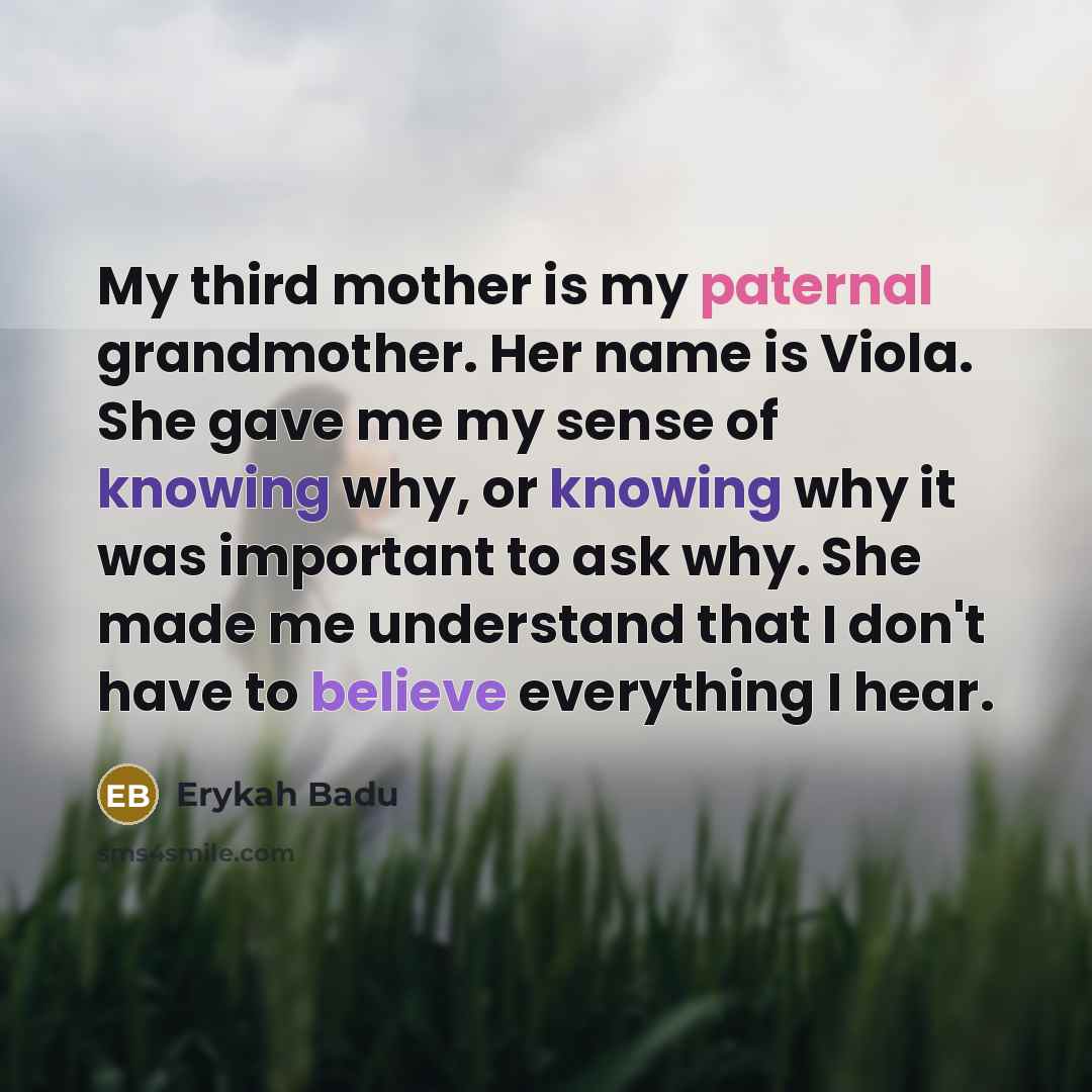 “My third mother is my paternal grandmother. Her name is Viola. She gave me my sense of knowing why, or knowing why it was important to ask why. She made me understand that I don't have to believe everything I hear.” quote by Erykah Badu