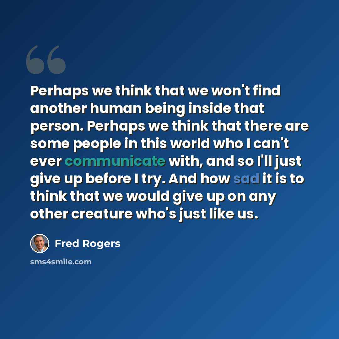 “Perhaps we think that we won't find another human being inside that person. Perhaps we think that there are some people in this world who I can't ever communicate with, and so I'll just give up before I try. And how sad it is to think that we would give up on any other creature who's just like us.” quote by Fred Rogers