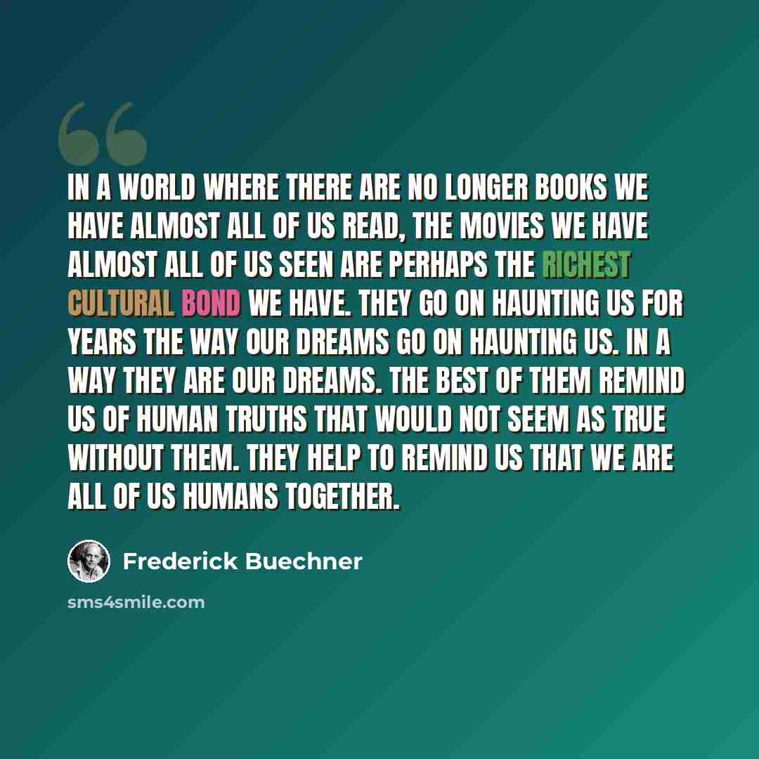“In a world where there are no longer books we have almost all of us read, the movies we have almost all of us seen are perhaps the richest cultural bond we have. They go on haunting us for years the way our dreams go on haunting us. In a way they are our dreams. The best of them remind us of human…” quote by Frederick Buechner