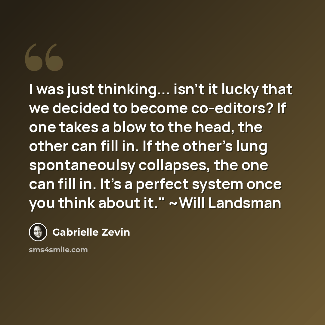 “I was just thinking... isn't it lucky that we decided to become co-editors? If one takes a blow to the head, the other can fill in. If the other's lung spontaneoulsy collapses, the one can fill in. It's a perfect system once you think about it." ~Will Landsman” quote by Gabrielle Zevin