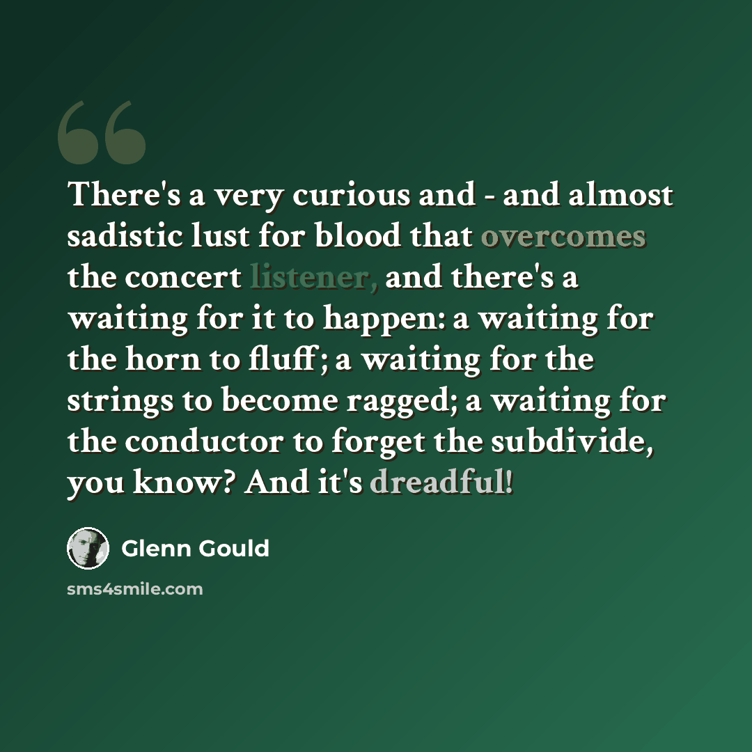 “There's a very curious and - and almost sadistic lust for blood that overcomes the concert listener, and there's a waiting for it to happen: a waiting for the horn to fluff; a waiting for the strings to become ragged; a waiting for the conductor to forget the subdivide, you know? And it's dreadful!” quote by Glenn Gould