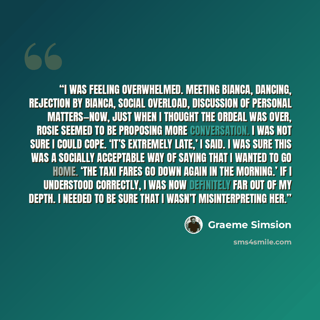 “I was feeling overwhelmed. Meeting Bianca, dancing, rejection by Bianca, social overload, discussion of personal matters—now, just when I thought the ordeal was over, Rosie seemed to be proposing more conversation. I was not sure I could cope. ‘It’s extremely late,’ I said. I was sure this was a…” quote by Graeme Simsion