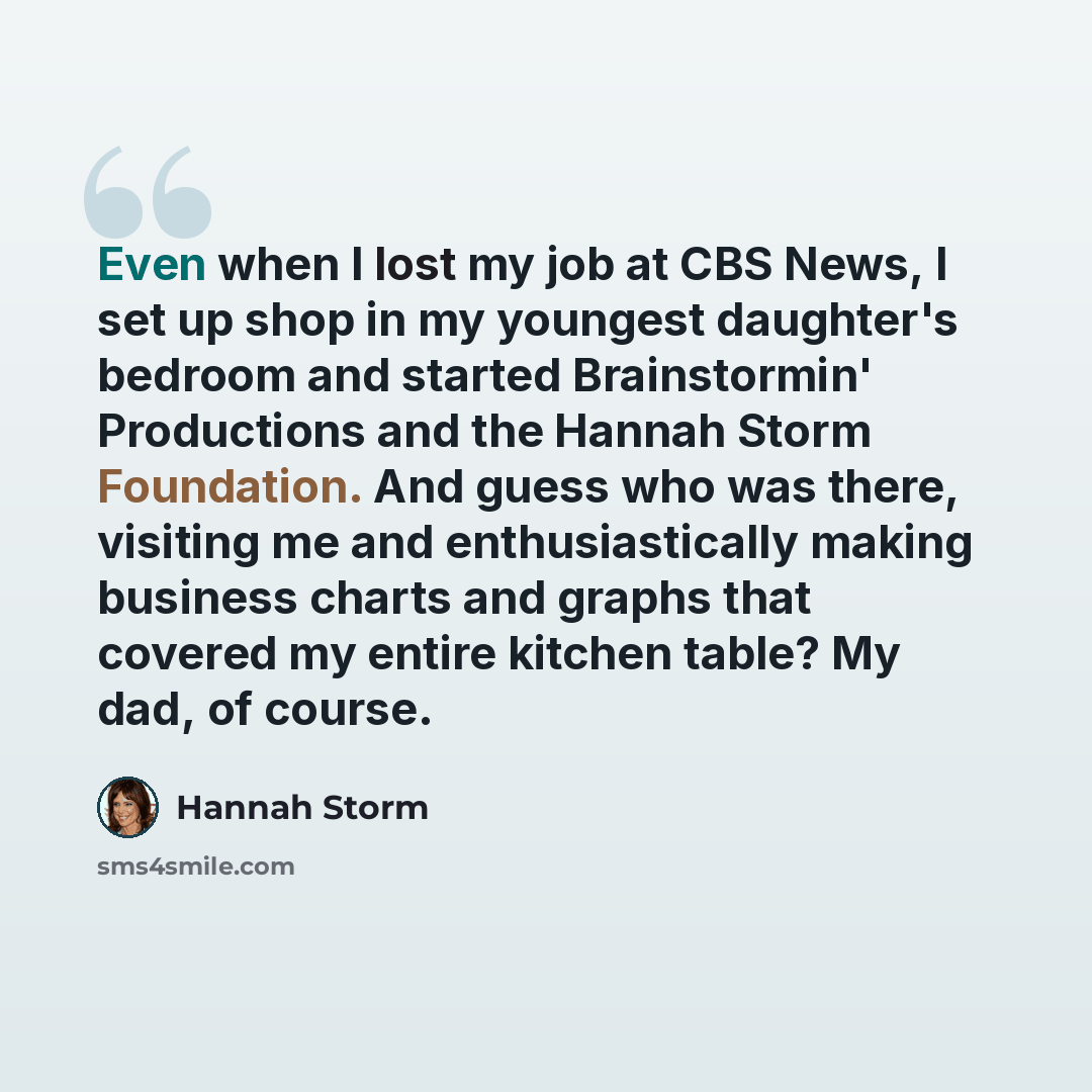 “Even when I lost my job at CBS News, I set up shop in my youngest daughter's bedroom and started Brainstormin' Productions and the Hannah Storm Foundation. And guess who was there, visiting me and enthusiastically making business charts and graphs that covered my entire kitchen table? My dad, of…” quote by Hannah Storm