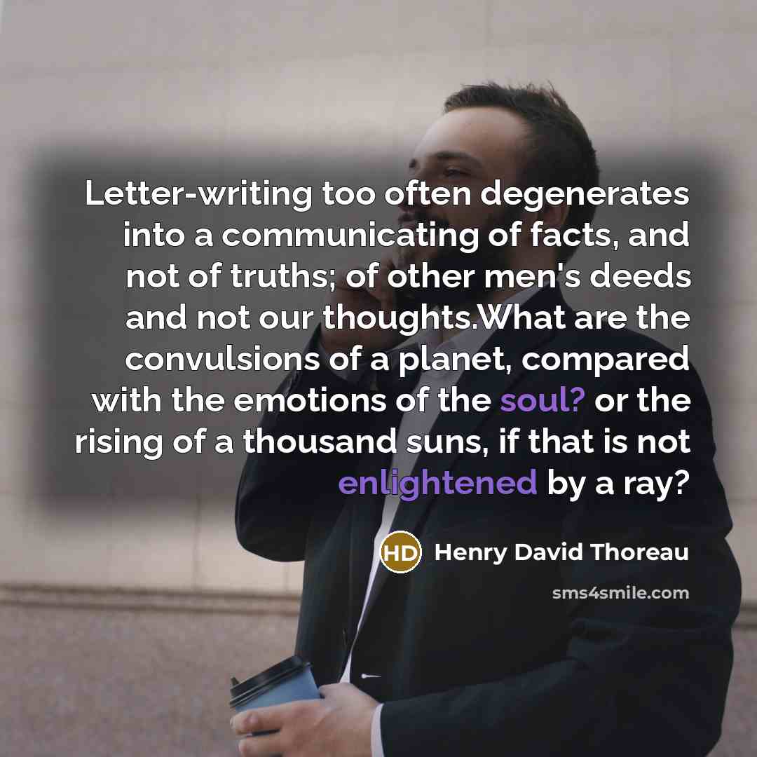 “Letter-writing too often degenerates into a communicating of facts, and not of truths; of other men's deeds and not our thoughts.What are the convulsions of a planet, compared with the emotions of the soul? or the rising of a thousand suns, if that is not enlightened by a ray?” quote by Henry David Thoreau