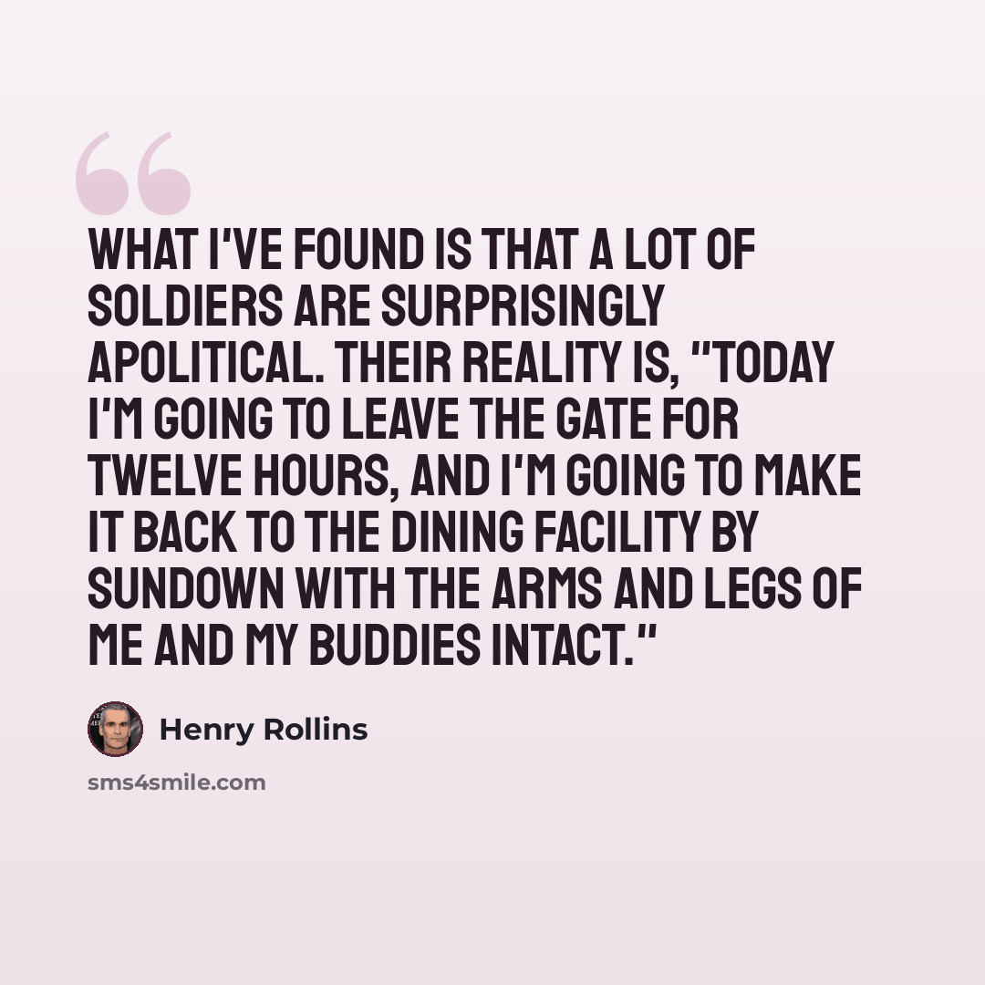 “What I've found is that a lot of soldiers are surprisingly apolitical. Their reality is, "Today I'm going to leave the gate for twelve hours, and I'm going to make it back to the dining facility by sundown with the arms and legs of me and my buddies intact."” quote by Henry Rollins