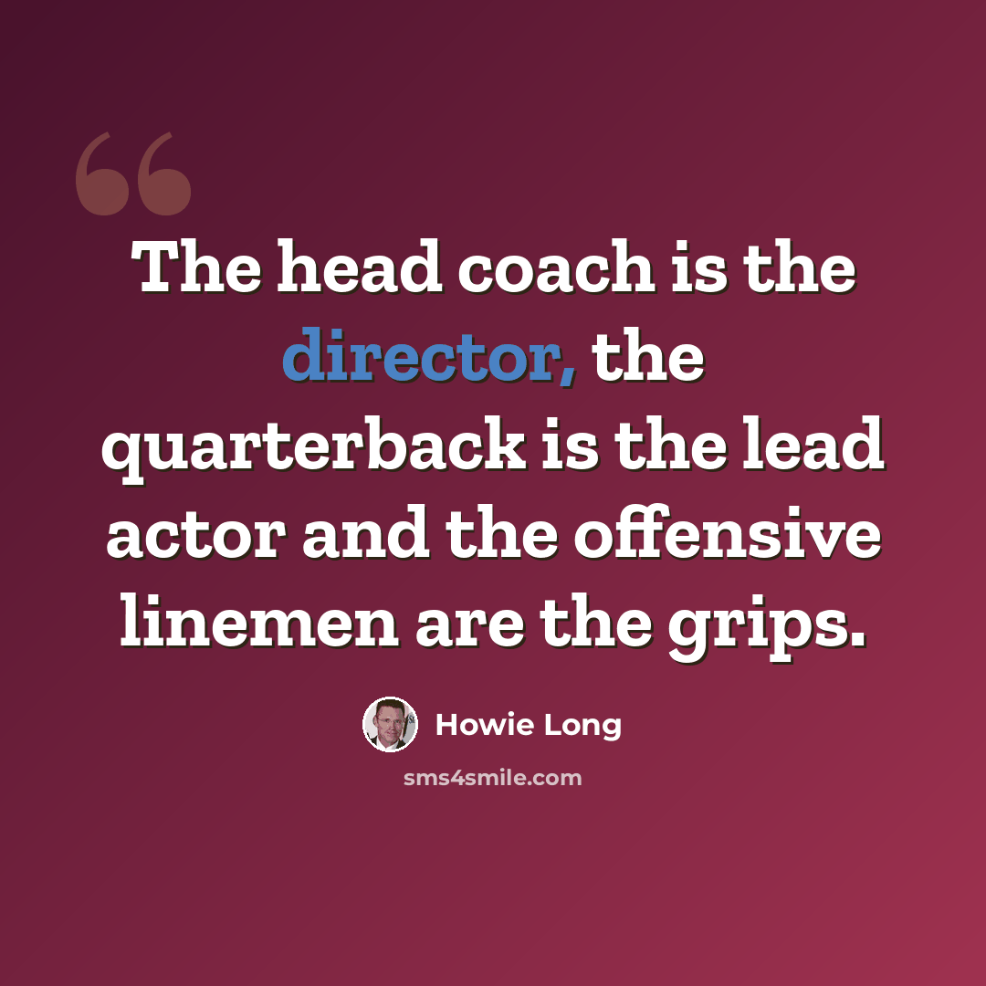 “The head coach is the director, the quarterback is the lead actor and the offensive linemen are the grips.” quote by Howie Long