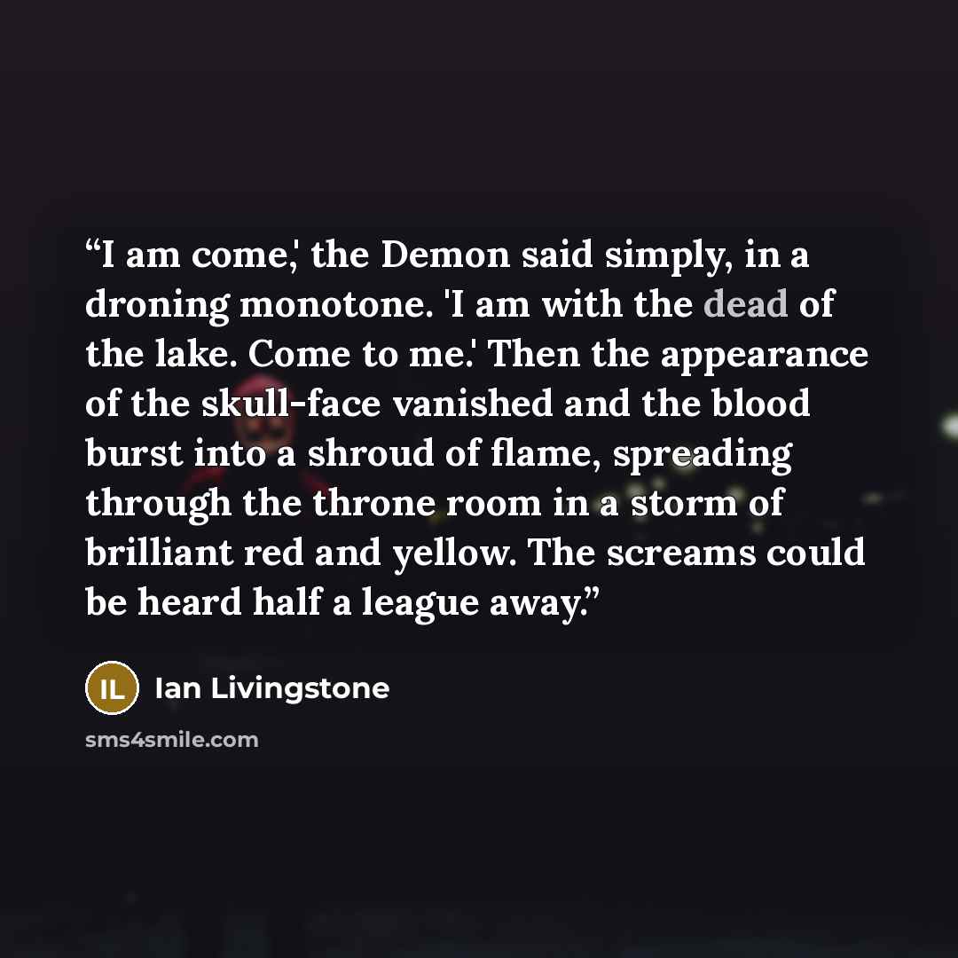 “I am come,' the Demon said simply, in a droning monotone. 'I am with the dead of the lake. Come to me.' Then the appearance of the skull-face vanished and the blood burst into a shroud of flame, spreading through the throne room in a storm of brilliant red and yellow. The screams could be heard…” quote by Ian Livingstone