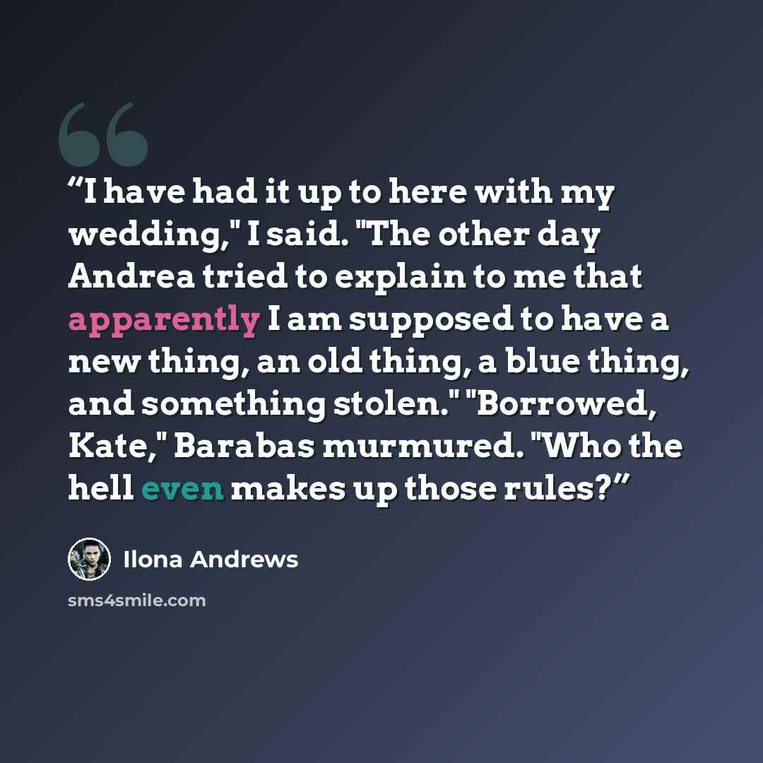 “I have had it up to here with my wedding," I said. "The other day Andrea tried to explain to me that apparently I am supposed to have a new thing, an old thing, a blue thing, and something stolen." "Borrowed, Kate," Barabas murmured. "Who the hell even makes up those rules?” quote by Ilona Andrews