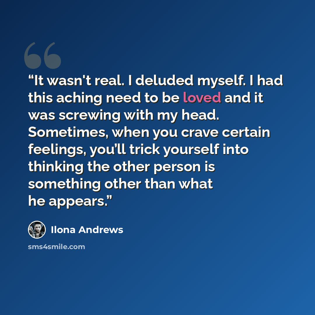 “It wasn't real. I deluded myself. I had this aching need to be loved and it was screwing with my head. Sometimes, when you crave certain feelings, you’ll trick yourself into thinking the other person is something other than what he appears.” quote by Ilona Andrews