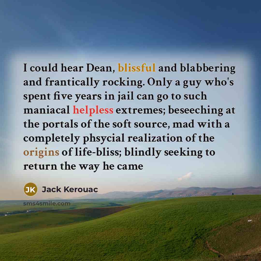 “I could hear Dean, blissful and blabbering and frantically rocking. Only a guy who's spent five years in jail can go to such maniacal helpless extremes; beseeching at the portals of the soft source, mad with a completely phsycial realization of the origins of life-bliss; blindly seeking to return…” quote by Jack Kerouac