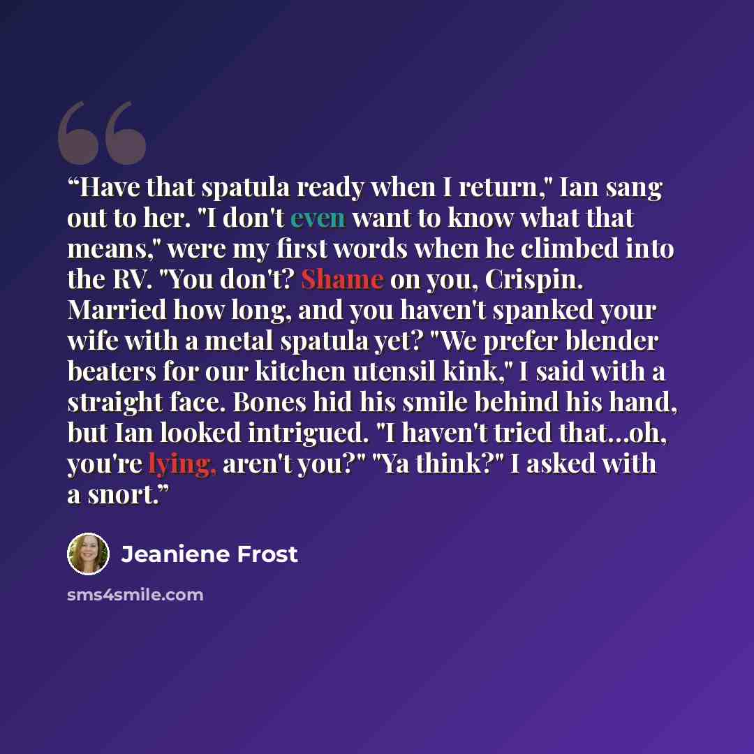 “Have that spatula ready when I return," Ian sang out to her. "I don't even want to know what that means," were my first words when he climbed into the RV. "You don't? Shame on you, Crispin. Married how long, and you haven't spanked your wife with a metal spatula yet? "We prefer blender beaters for…” quote by Jeaniene Frost