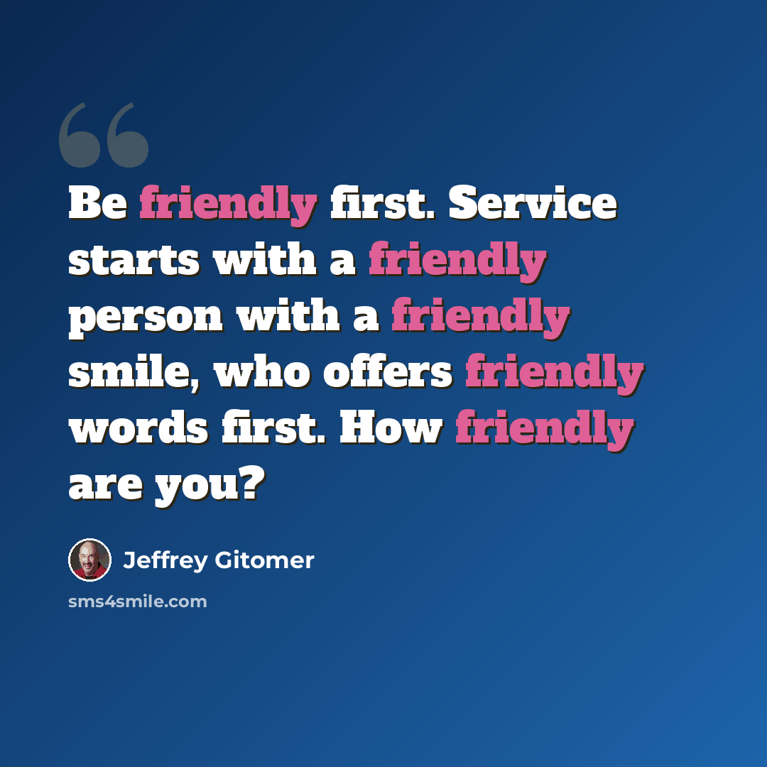 “Be friendly first. Service starts with a friendly person with a friendly smile, who offers friendly words first. How friendly are you?” quote by Jeffrey Gitomer