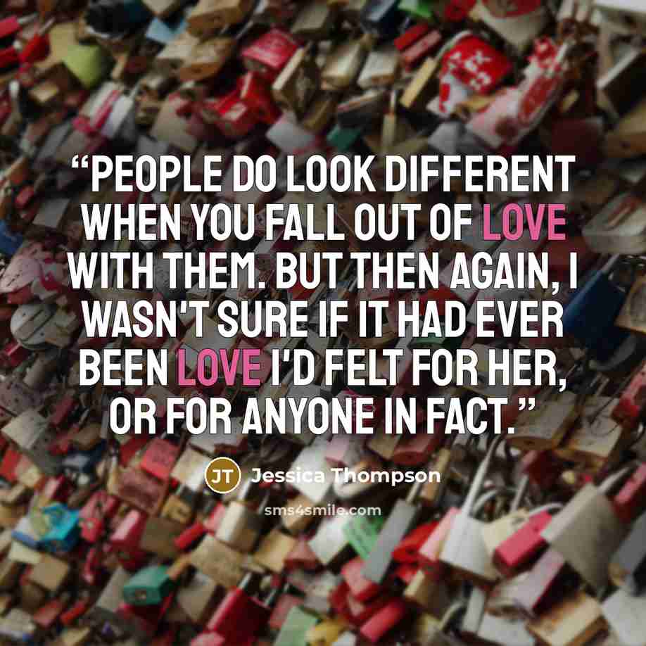 “People do look different when you fall out of love with them. But then again, I wasn't sure if it had ever been love I'd felt for her, or for anyone in fact.” quote by Jessica Thompson