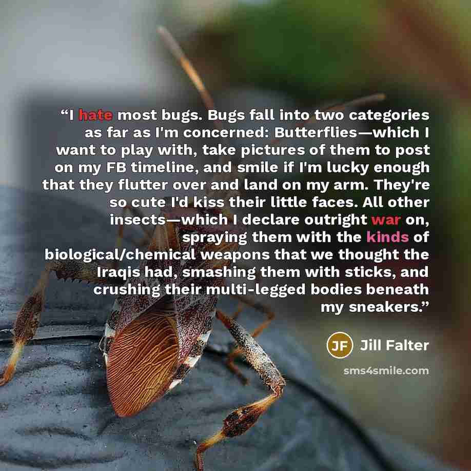 “I hate most bugs. Bugs fall into two categories as far as I'm concerned: Butterflies—which I want to play with, take pictures of them to post on my FB timeline, and smile if I'm lucky enough that they flutter over and land on my arm. They're so cute I'd kiss their little faces. All other…” quote by Jill Falter