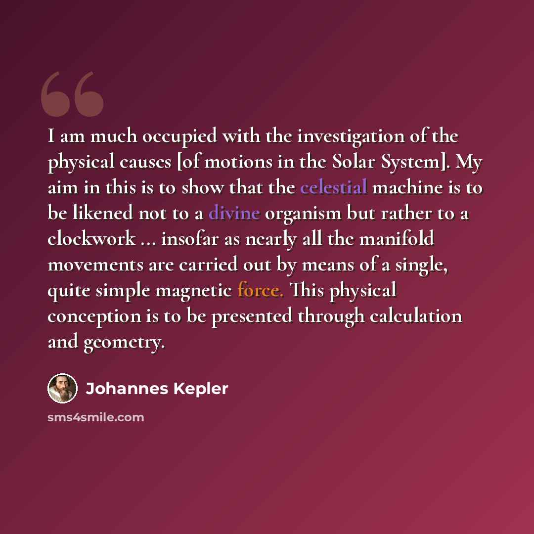 “I am much occupied with the investigation of the physical causes [of motions in the Solar System]. My aim in this is to show that the celestial machine is to be likened not to a divine organism but rather to a clockwork ... insofar as nearly all the manifold movements are carried out by means of a…” quote by Johannes Kepler