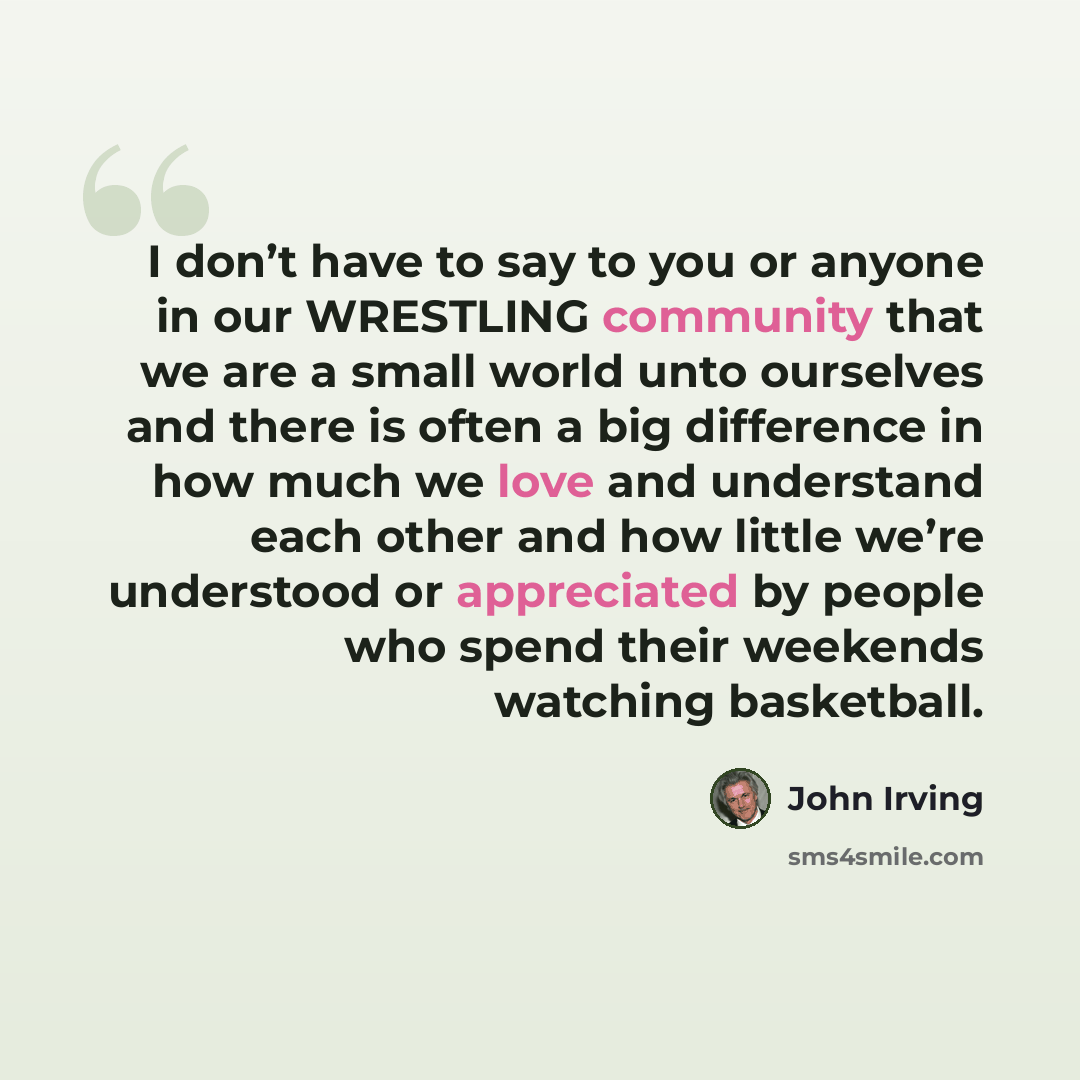 “I don’t have to say to you or anyone in our WRESTLING community that we are a small world unto ourselves and there is often a big difference in how much we love and understand each other and how little we’re understood or appreciated by people who spend their weekends watching basketball.” quote by John Irving