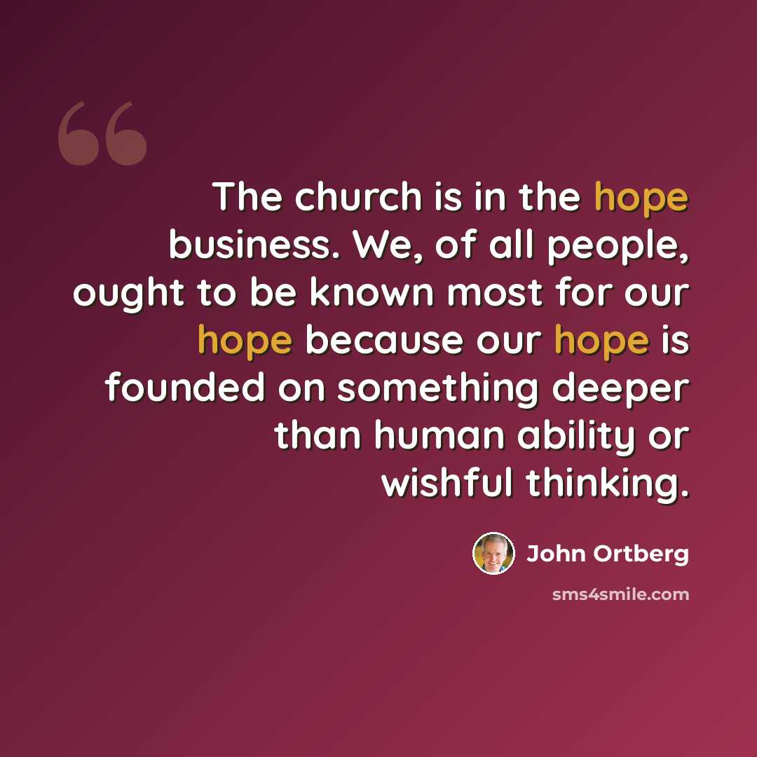“The church is in the hope business. We, of all people, ought to be known most for our hope because our hope is founded on something deeper than human ability or wishful thinking.” quote by John Ortberg