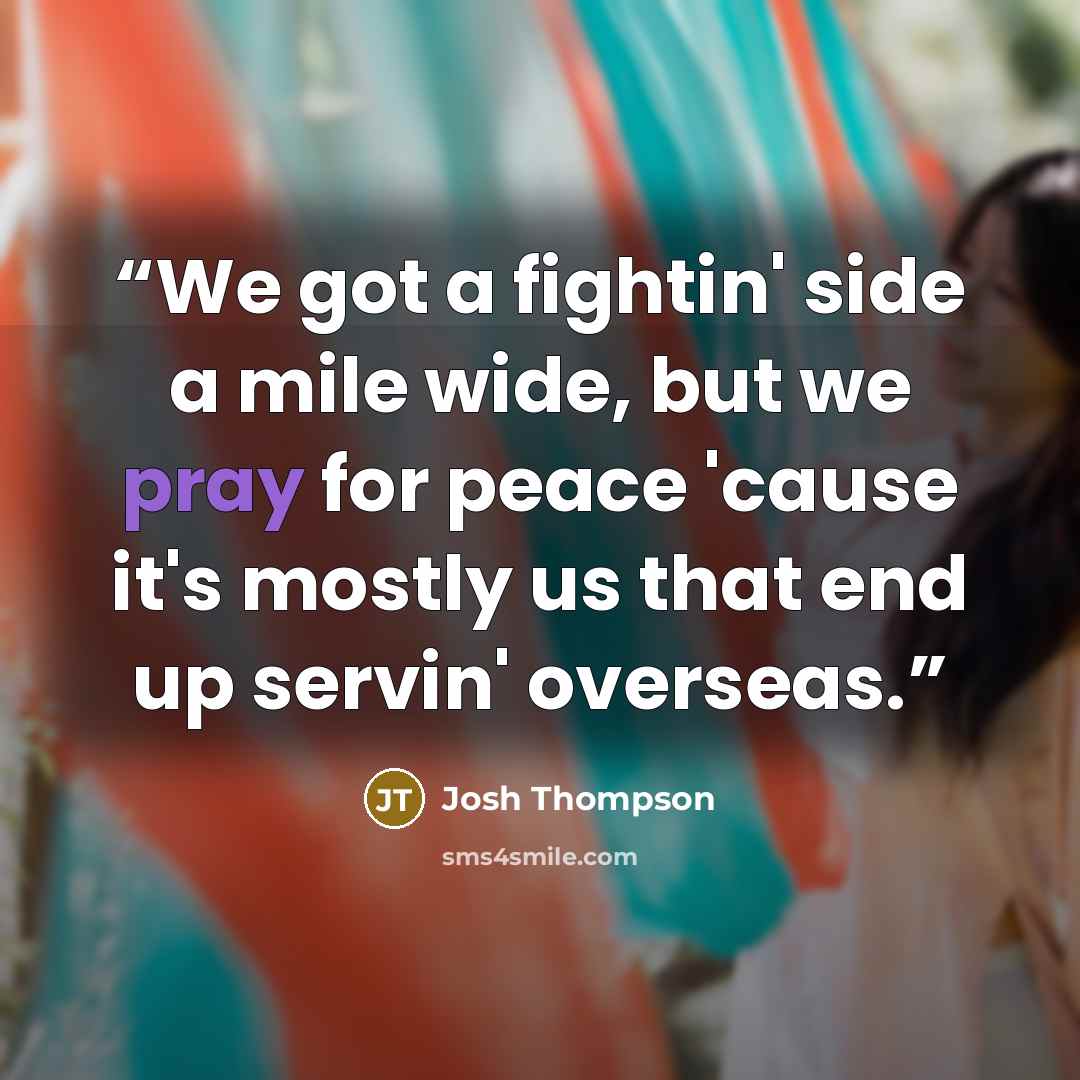 “We got a fightin' side a mile wide, but we pray for peace 'cause it's mostly us that end up servin' overseas.” quote by Josh Thompson