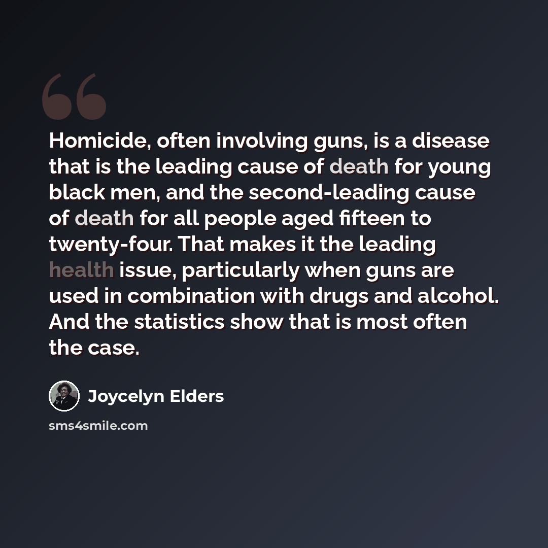 “Homicide, often involving guns, is a disease that is the leading cause of death for young black men, and the second-leading cause of death for all people aged fifteen to twenty-four. That makes it the leading health issue, particularly when guns are used in combination with drugs and alcohol. And…” quote by Joycelyn Elders