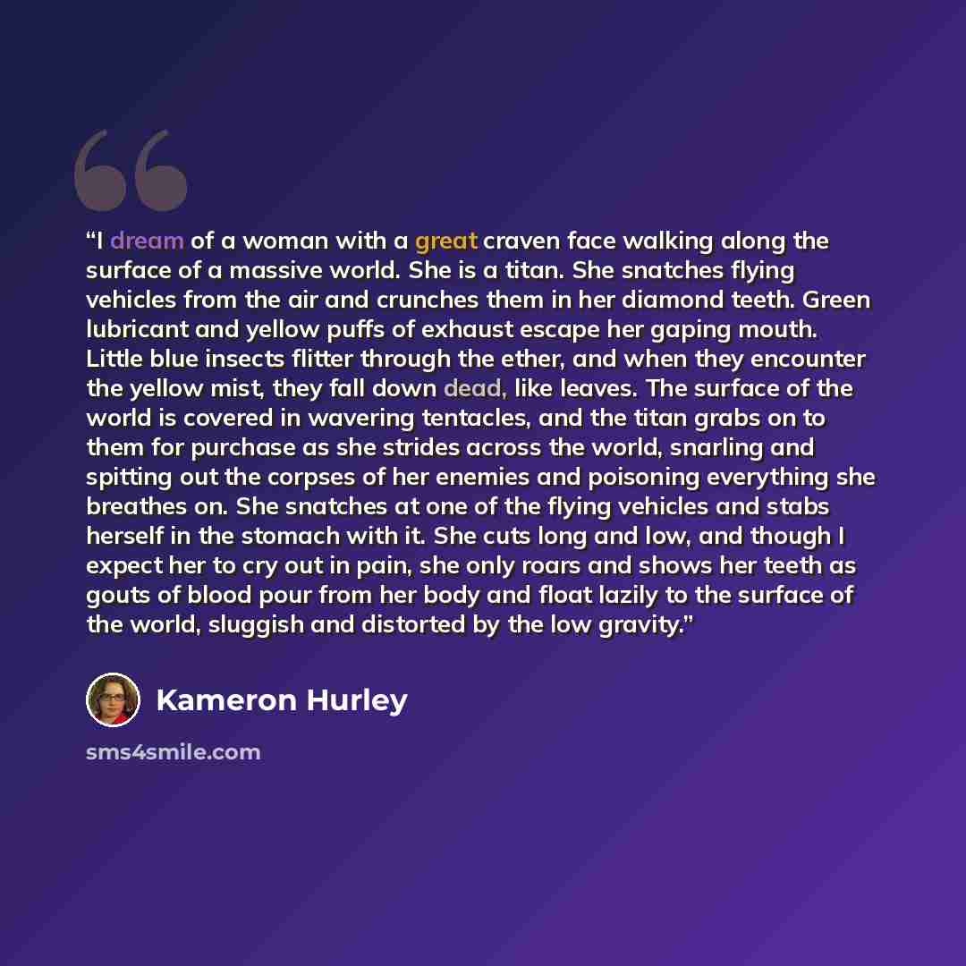 “I dream of a woman with a great craven face walking along the surface of a massive world. She is a titan. She snatches flying vehicles from the air and crunches them in her diamond teeth. Green lubricant and yellow puffs of exhaust escape her gaping mouth. Little blue insects flitter through the…” quote by Kameron Hurley