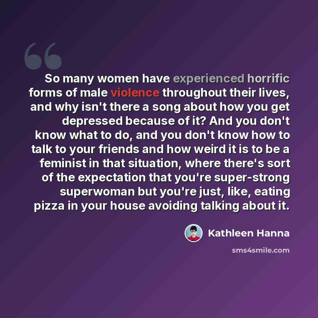 “So many women have experienced horrific forms of male violence throughout their lives, and why isn't there a song about how you get depressed because of it? And you don't know what to do, and you don't know how to talk to your friends and how weird it is to be a feminist in that situation, where…” quote by Kathleen Hanna