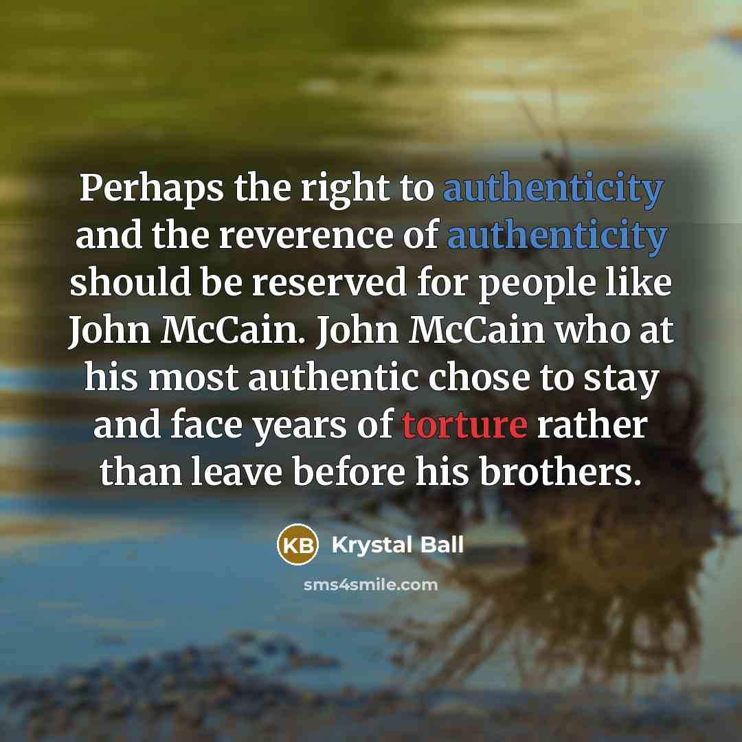 “Perhaps the right to authenticity and the reverence of authenticity should be reserved for people like John McCain. John McCain who at his most authentic chose to stay and face years of torture rather than leave before his brothers.” quote by Krystal Ball