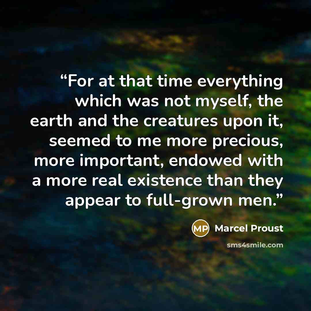 “For at that time everything which was not myself, the earth and the creatures upon it, seemed to me more precious, more important, endowed with a more real existence than they appear to full-grown men.” quote by Marcel Proust