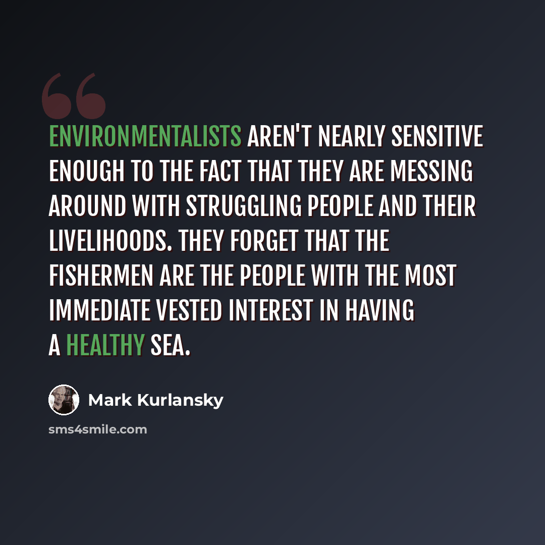 “Environmentalists aren't nearly sensitive enough to the fact that they are messing around with struggling people and their livelihoods. They forget that the fishermen are the people with the most immediate vested interest in having a healthy sea.” quote by Mark Kurlansky