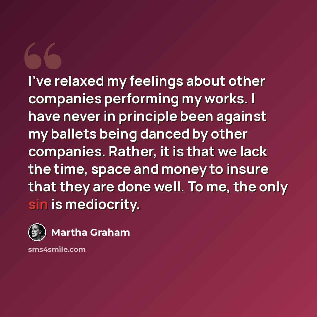 “I've relaxed my feelings about other companies performing my works. I have never in principle been against my ballets being danced by other companies. Rather, it is that we lack the time, space and money to insure that they are done well. To me, the only sin is mediocrity.” quote by Martha Graham