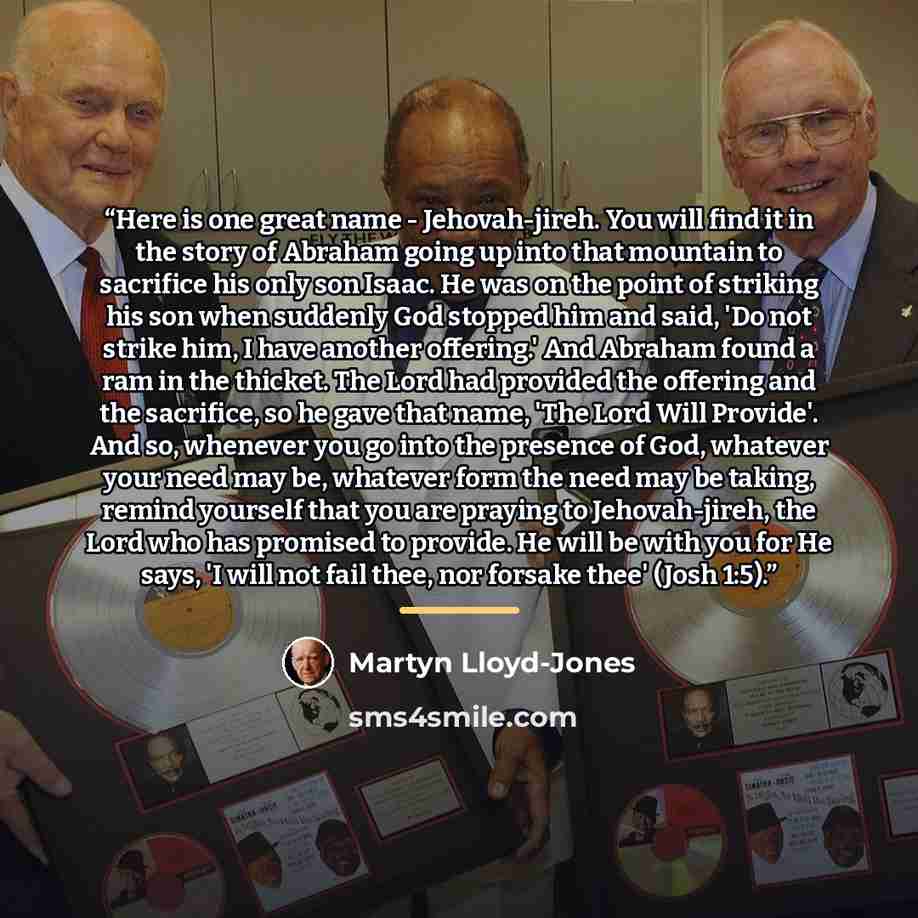“Here is one great name - Jehovah-jireh. You will find it in the story of Abraham going up into that mountain to sacrifice his only son Isaac. He was on the point of striking his son when suddenly God stopped him and said, 'Do not strike him, I have another offering.' And Abraham found a ram in the…” quote by Martyn Lloyd-Jones