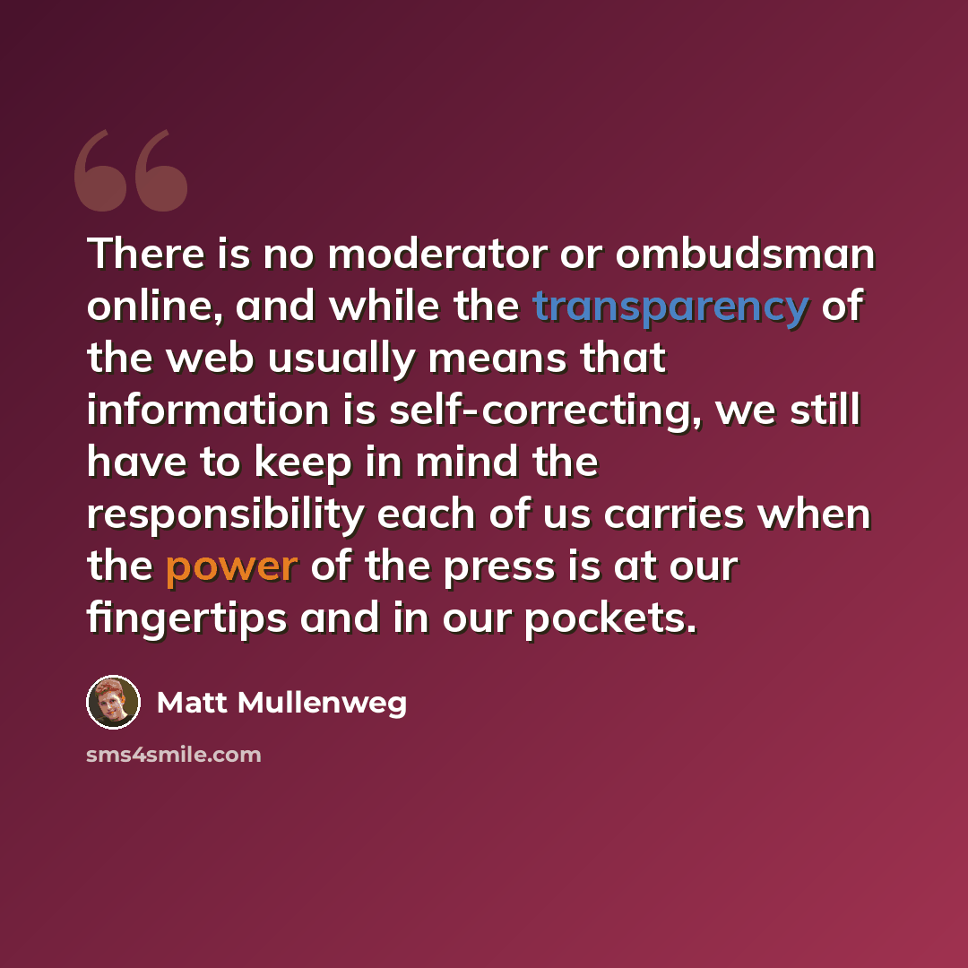 “There is no moderator or ombudsman online, and while the transparency of the web usually means that information is self-correcting, we still have to keep in mind the responsibility each of us carries when the power of the press is at our fingertips and in our pockets.” quote by Matt Mullenweg