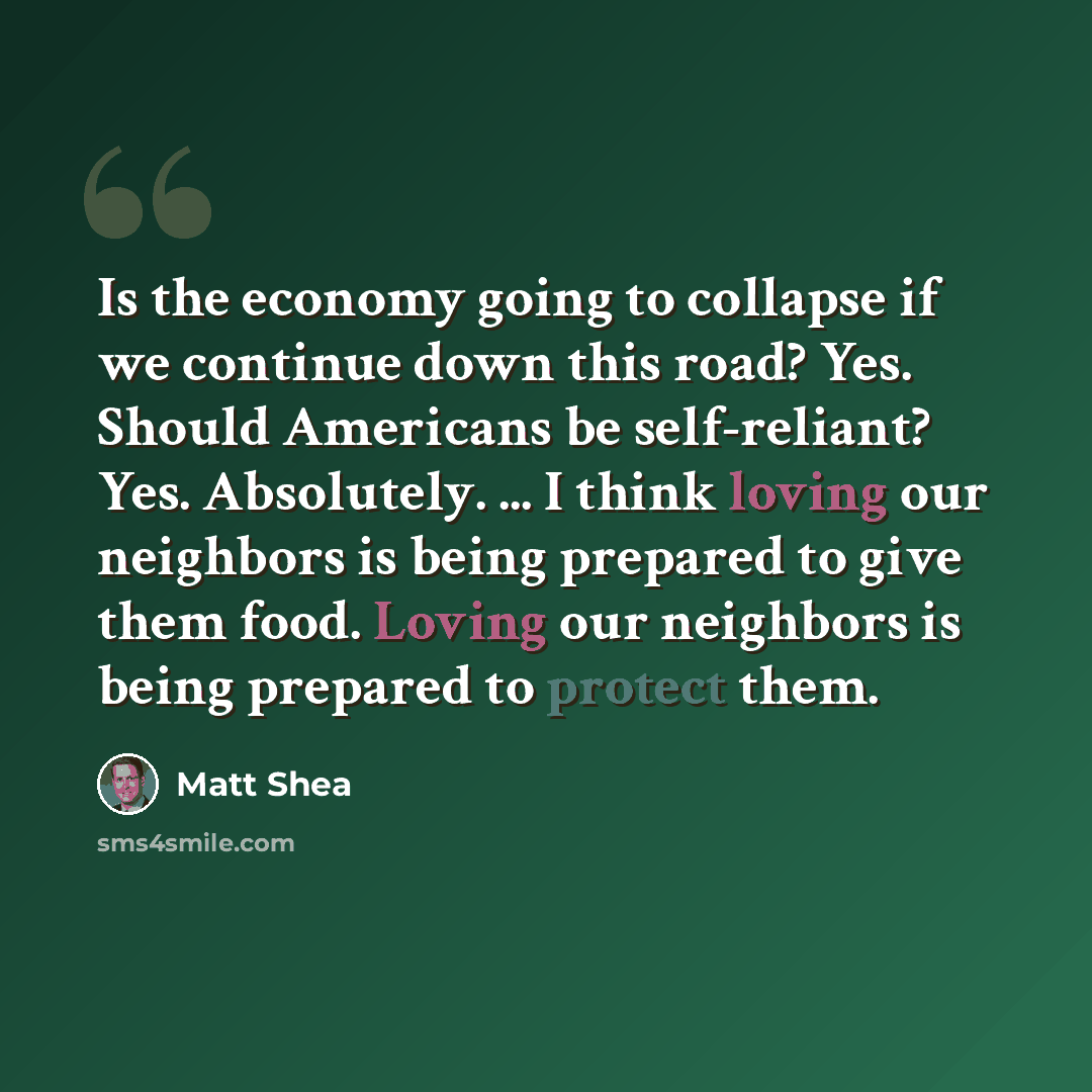 “Is the economy going to collapse if we continue down this road? Yes. Should Americans be self-reliant? Yes. Absolutely. ... I think loving our neighbors is being prepared to give them food. Loving our neighbors is being prepared to protect them.” quote by Matt Shea