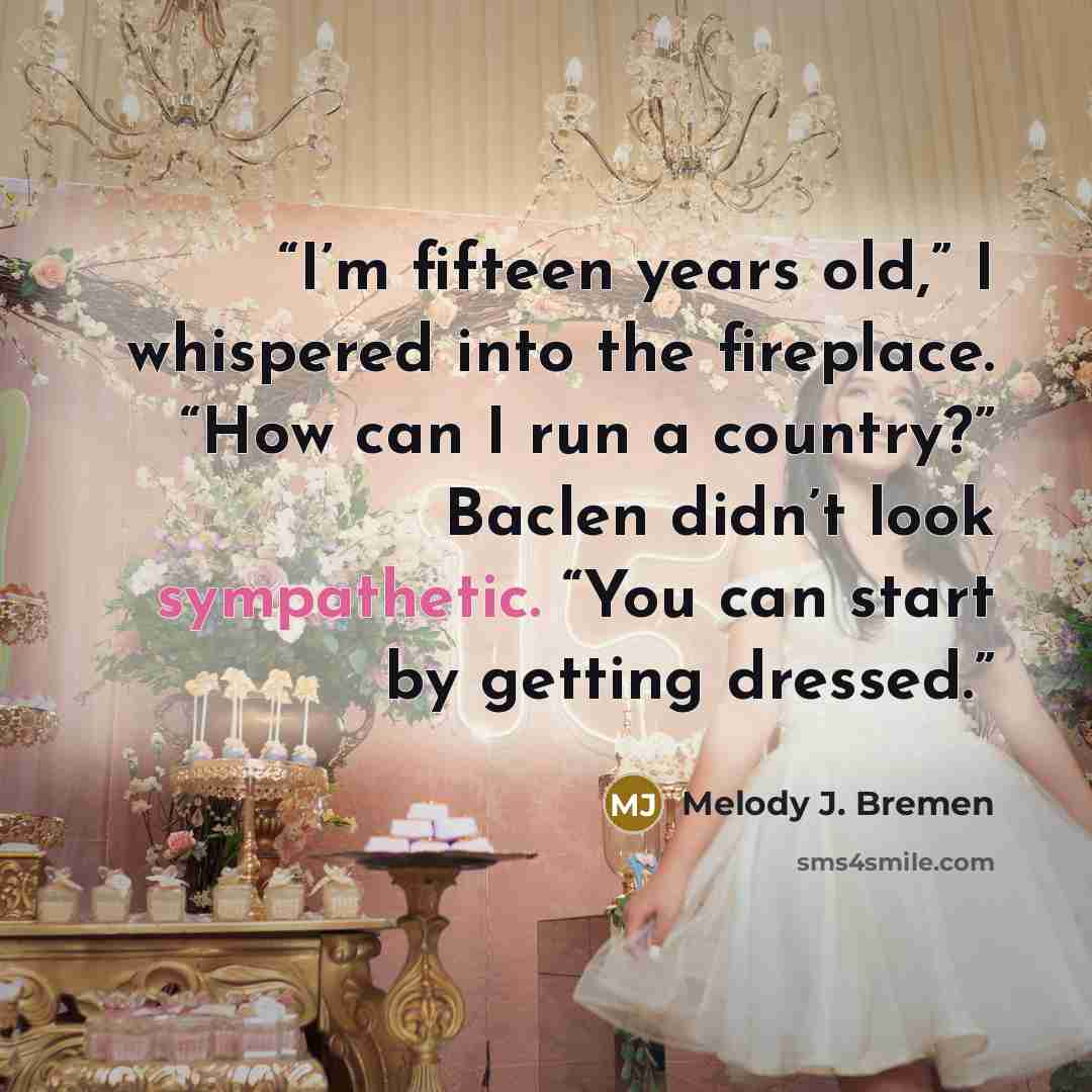 “I’m fifteen years old,” I whispered into the fireplace. “How can I run a country?” Baclen didn’t look sympathetic. “You can start by getting dressed.” quote by Melody J. Bremen