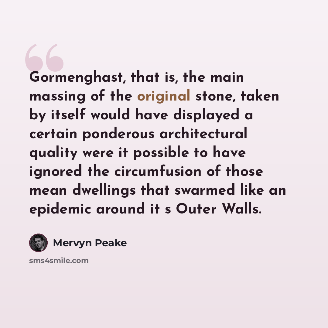 “Gormenghast, that is, the main massing of the original stone, taken by itself would have displayed a certain ponderous architectural quality were it possible to have ignored the circumfusion of those mean dwellings that swarmed like an epidemic around it s Outer Walls.” quote by Mervyn Peake